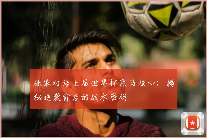 独家对话上届世界杯黑马核心：揭秘逆袭背后的战术密码