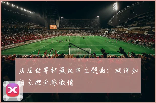 历届世界杯最经典主题曲:旋律如何点燃全球激情