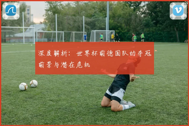 深度解析:世界杯前德国队的夺冠前景与潜在危机