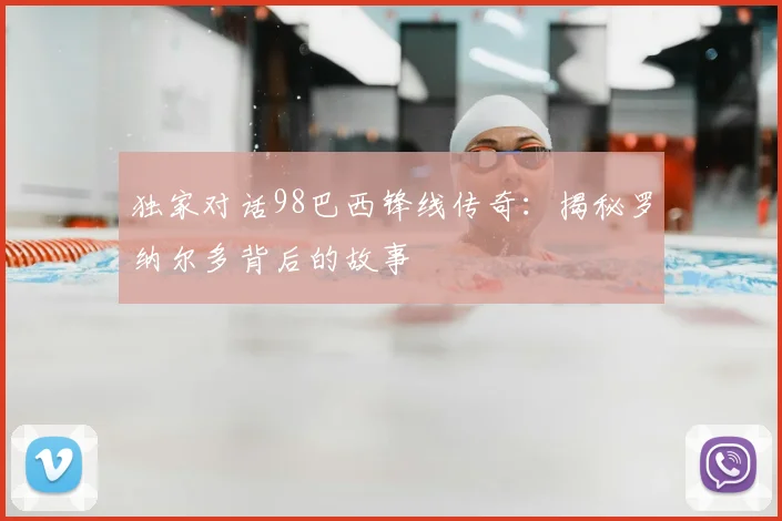 独家对话98巴西锋线传奇：揭秘罗纳尔多背后的故事