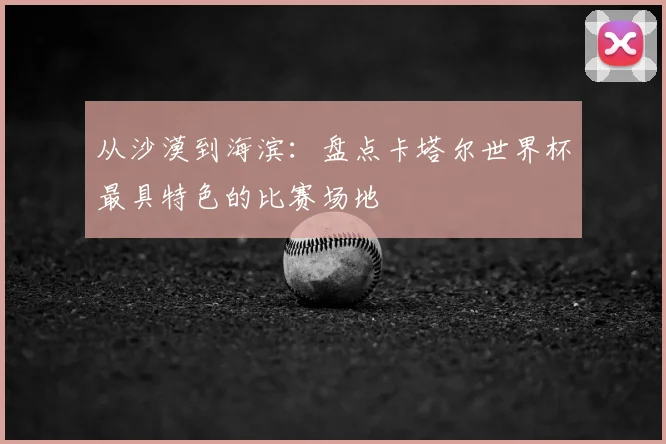从沙漠到海滨：盘点卡塔尔世界杯最具特色的比赛场地