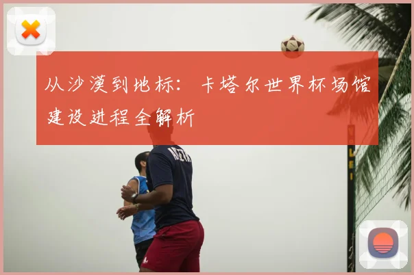 从沙漠到地标：卡塔尔世界杯场馆建设进程全解析