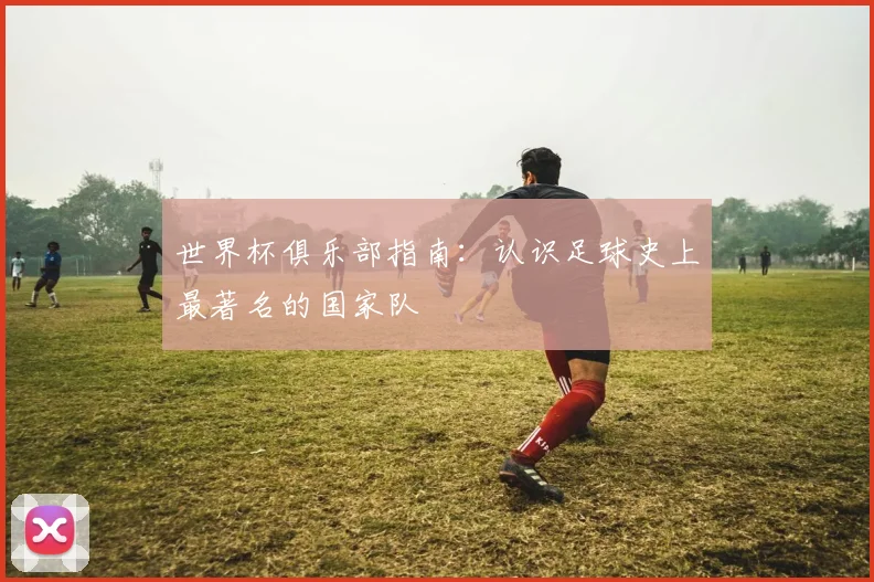 世界杯俱乐部指南：认识足球史上最著名的国家队