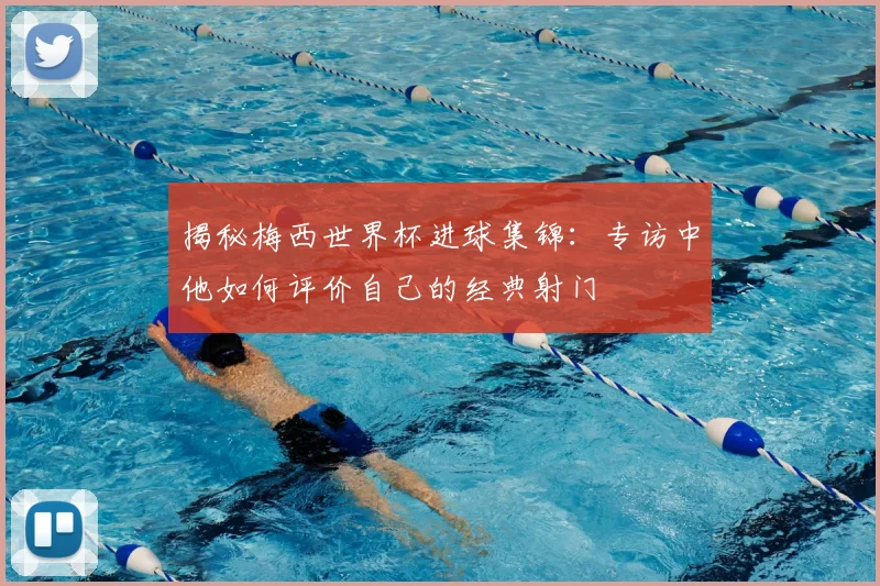 揭秘梅西世界杯进球集锦：专访中他如何评价自己的经典射门