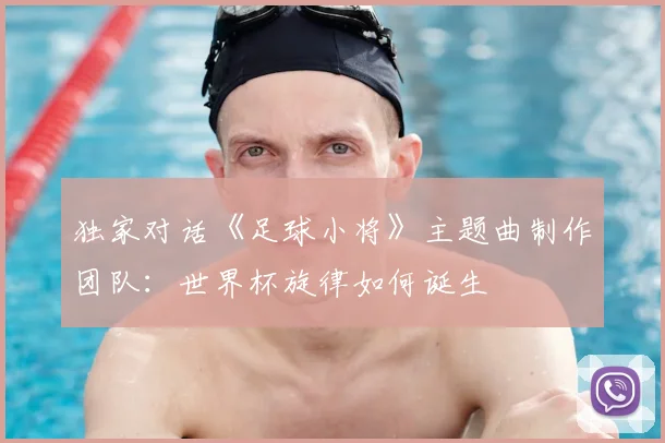 独家对话《足球小将》主题曲制作团队：世界杯旋律如何诞生
