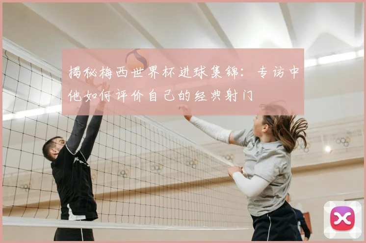 揭秘梅西世界杯进球集锦：专访中他如何评价自己的经典射门