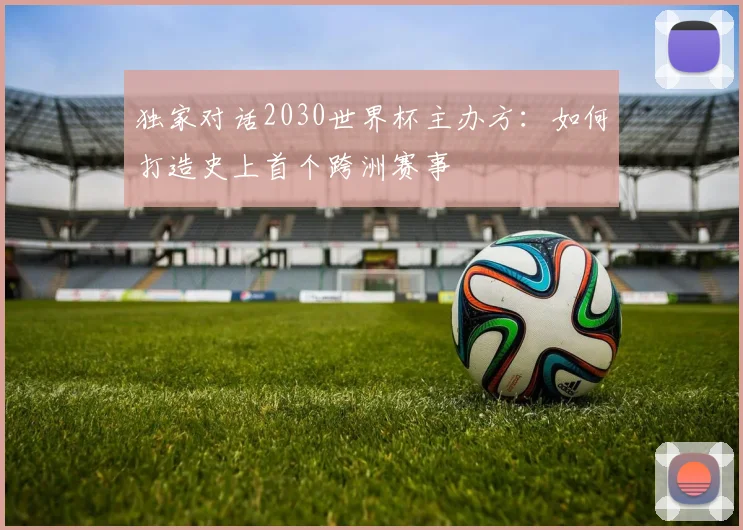 独家对话2030世界杯主办方：如何打造史上首个跨洲赛事