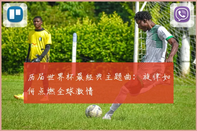 历届世界杯最经典主题曲：旋律如何点燃全球激情