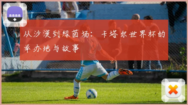 从沙漠到绿茵场：卡塔尔世界杯的举办地与故事