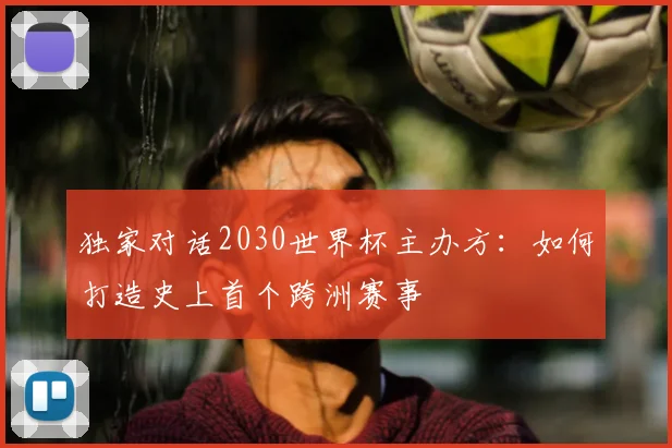 独家对话2030世界杯主办方：如何打造史上首个跨洲赛事